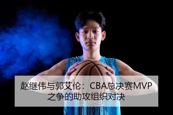 赵继伟与郭艾伦：CBA总决赛MVP之争的助攻组织对决