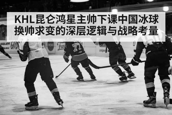KHL昆仑鸿星主帅下课中国冰球换帅求变的深层逻辑与战略考量