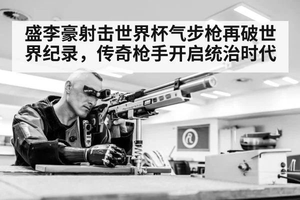 盛李豪射击世界杯气步枪再破世界纪录，传奇枪手开启统治时代