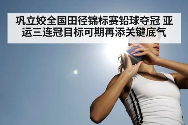 巩立姣全国田径锦标赛铅球夺冠 亚运三连冠目标可期再添关键底气