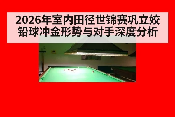 2026年室内田径世锦赛巩立姣铅球冲金形势与对手深度分析